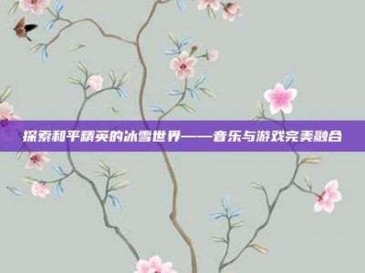 探索和平精英的冰雪世界——音乐与游戏完美融合