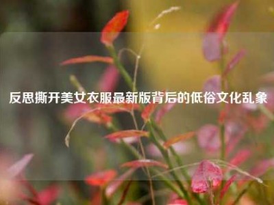 反思撕开美女衣服最新版背后的低俗文化乱象
