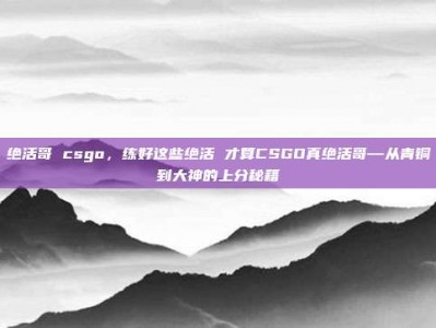 绝活哥 csgo，练好这些绝活 才算CSGO真绝活哥—从青铜到大神的上分秘籍