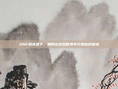 DNF骑虎难下，如何在游戏世界中巧妙应对困境