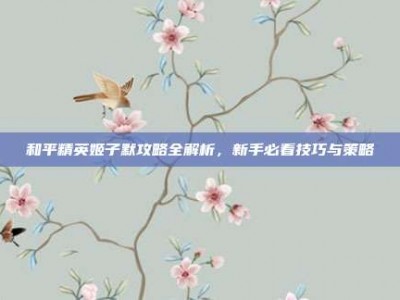和平精英姬子默攻略全解析，新手必看技巧与策略