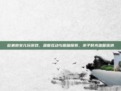 欧弟抱女儿玩游戏，温馨互动与趣味探索，亲子时光温馨流淌