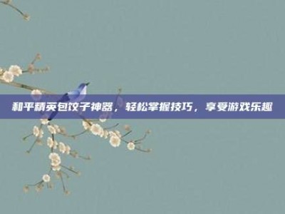 和平精英包饺子神器，轻松掌握技巧，享受游戏乐趣