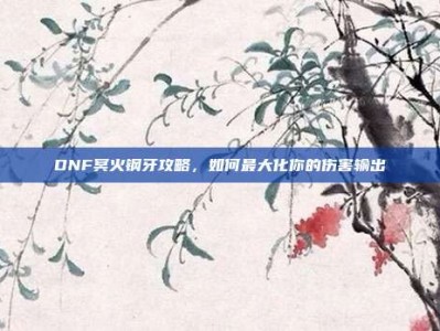 DNF冥火钢牙攻略，如何最大化你的伤害输出