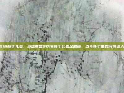 lol2016新手礼包，英雄联盟2016新手礼包全回顾，当年新手是如何快速入门的？