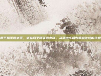 老妹和平精英遇老哥，老妹和平精英遇老哥，从落地成盒到躺赢吃鸡的终极攻略