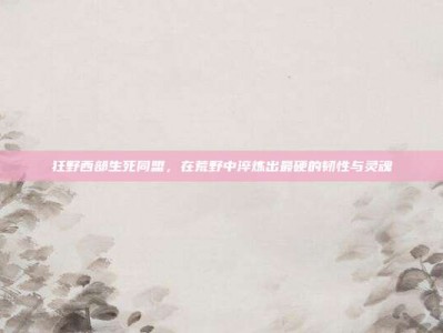 狂野西部生死同盟，在荒野中淬炼出最硬的韧性与灵魂