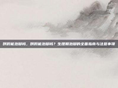 例假能泡脚吗，例假能泡脚吗？生理期泡脚的全面指南与注意事项