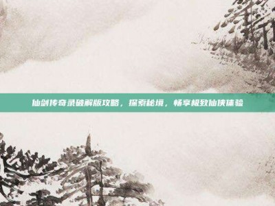 仙剑传奇录破解版攻略，探索秘境，畅享极致仙侠体验