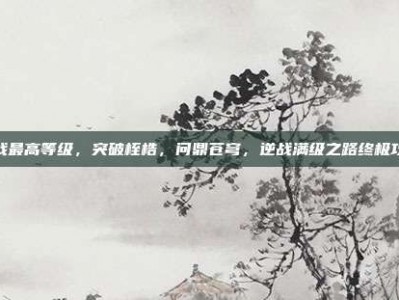 逆战最高等级，突破桎梏，问鼎苍穹，逆战满级之路终极攻略