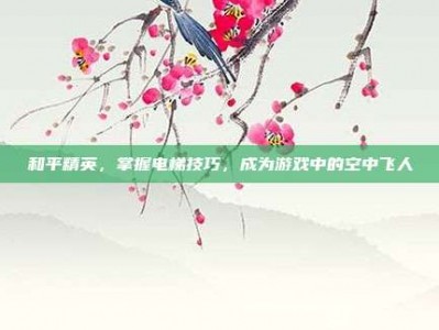 和平精英，掌握电梯技巧，成为游戏中的空中飞人
