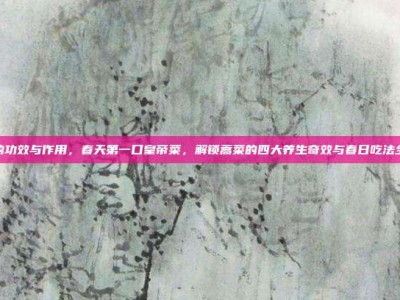 蒿菜的功效与作用，春天第一口皇帝菜，解锁蒿菜的四大养生奇效与春日吃法全攻略