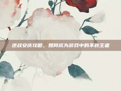 逆战安庆攻略，如何成为游戏中的不败王者