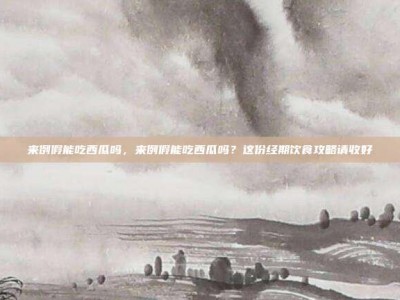 来例假能吃西瓜吗，来例假能吃西瓜吗？这份经期饮食攻略请收好