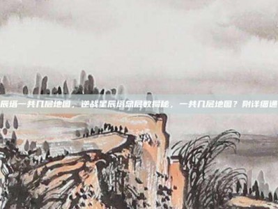 逆战星辰塔一共几层地图，逆战星辰塔总层数揭秘，一共几层地图？附详细通关攻略
