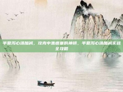 半夏泻心汤加减，攻克中焦痞塞的神钥，半夏泻心汤加减实战全攻略