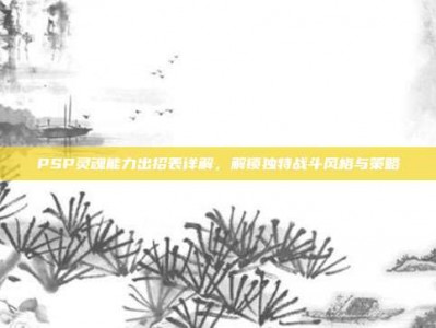 PSP灵魂能力出招表详解，解锁独特战斗风格与策略