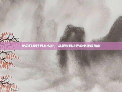使命召唤任务怎么做，从规划到执行的全流程指南