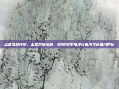 王者荣耀预测，王者荣耀预测，S32赛季末冲分指南与英雄风向标