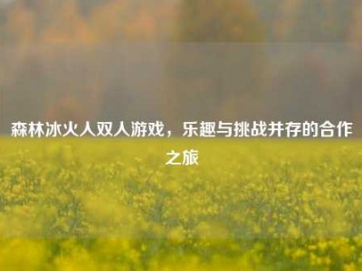 森林冰火人双人游戏，乐趣与挑战并存的合作之旅