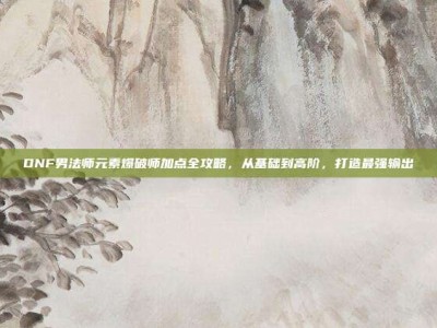 DNF男法师元素爆破师加点全攻略，从基础到高阶，打造最强输出
