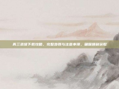 真三录像下载攻略，完整步骤与注意事项，确保顺利获取