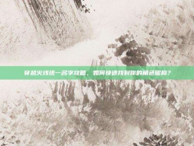 穿越火线统一名字攻略，如何快速找到你的角色昵称？