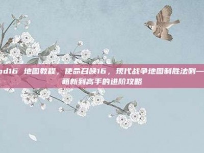cod16 地图教程，使命召唤16，现代战争地图制胜法则—从萌新到高手的进阶攻略