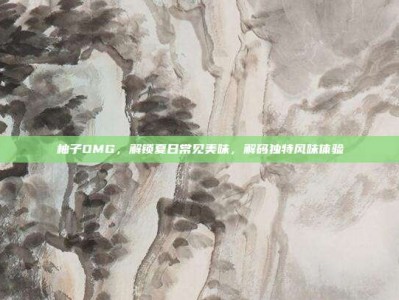 柚子OMG，解锁夏日常见美味，解码独特风味体验
