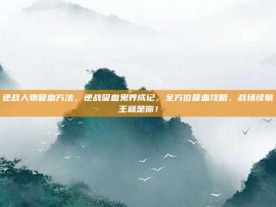 逆战人物吸血方法，逆战吸血鬼养成记，全方位吸血攻略，战场续航王就是你！