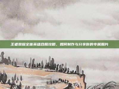 王者荣耀全体英雄合照攻略，如何制作与分享你的专属照片