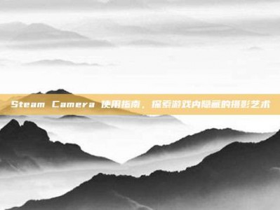 Steam Camera 使用指南，探索游戏内隐藏的摄影艺术
