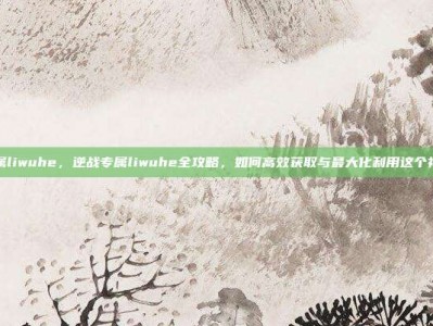 逆战专属liwuhe，逆战专属liwuhe全攻略，如何高效获取与最大化利用这个神秘福利