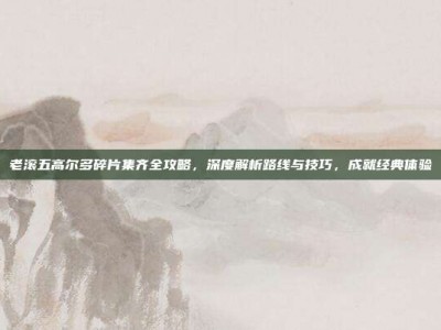老滚五高尔多碎片集齐全攻略，深度解析路线与技巧，成就经典体验