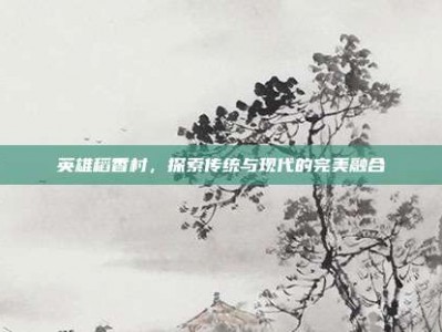 英雄稻香村，探索传统与现代的完美融合