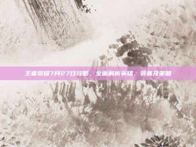 王者荣耀7月27日攻略，全面解析英雄、装备及策略