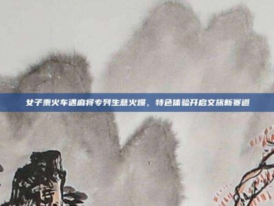 女子乘火车遇麻将专列生意火爆，特色体验开启文旅新赛道