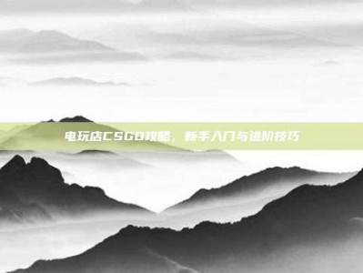 电玩店CSGO攻略，新手入门与进阶技巧