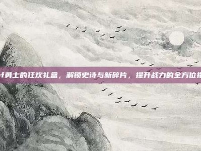 dnf勇士的狂欢礼盒，解锁史诗与新碎片，提升战力的全方位指南