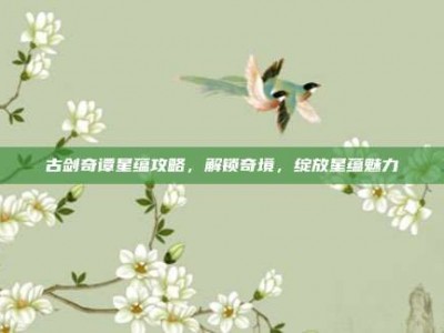 古剑奇谭星蕴攻略，解锁奇境，绽放星蕴魅力