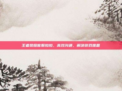 王者荣耀客服扣扣，高效沟通，解决游戏难题
