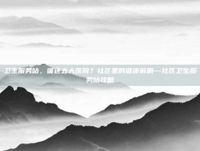 卫生服务站，谁还去大医院？社区里的健康前哨—社区卫生服务站攻略