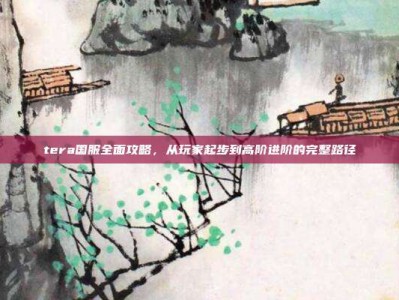 tera国服全面攻略，从玩家起步到高阶进阶的完整路径