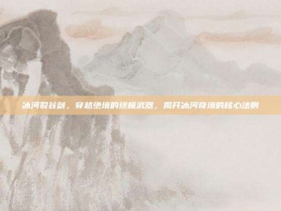 冰河裂谷剑，穿越绝境的终极武器，揭开冰河奇境的核心法则