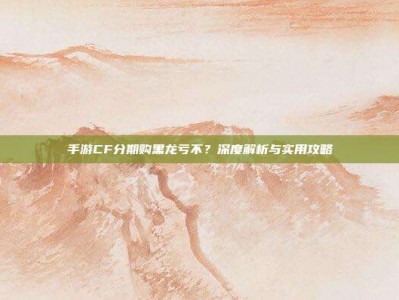 手游CF分期购黑龙亏不？深度解析与实用攻略