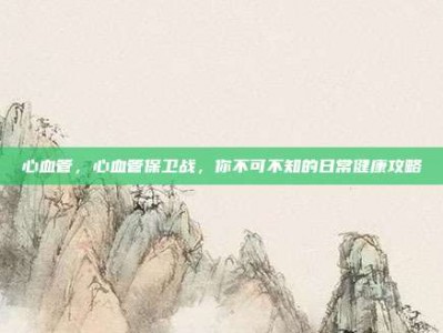 心血管，心血管保卫战，你不可不知的日常健康攻略