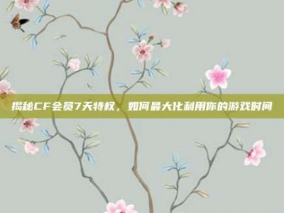 揭秘CF会员7天特权，如何最大化利用你的游戏时间