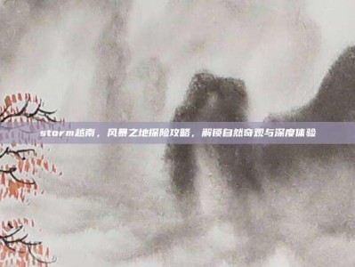 storm越南，风暴之地探险攻略，解锁自然奇观与深度体验