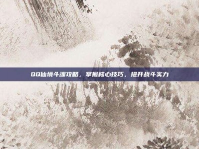 QQ仙境斗魂攻略，掌握核心技巧，提升战斗实力