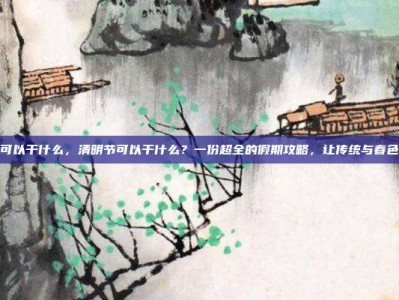 清明节可以干什么，清明节可以干什么？一份超全的假期攻略，让传统与春色两不误